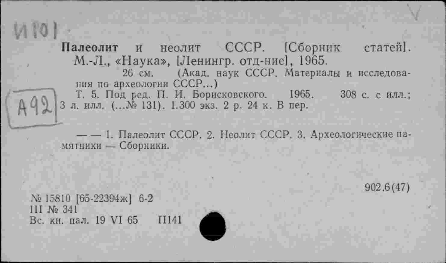 ﻿Палеолит и неолит СССР. [Сборник статей]. М.-Л., «Наука», [Ленингр. отд-ние], 1965.
26 см. (Акад, наук СССР. Материалы и исследования по археологии СССР...)
Т. 5. Под ред. П. И. Борисковского.	1965 .	308 с. с илл.;
3 л. илл. (...№ 131). 1.300 экз. 2 р. 24 к. В пер.
— — 1. Палеолит ССОР. 2. Неолит СССР. 3. Археологические памятники — Сборники.
№ 15810 [65-22394ж] 6-2
III № 341
Вс. кн. пал. 19 VI 65	II141
902.6(47)